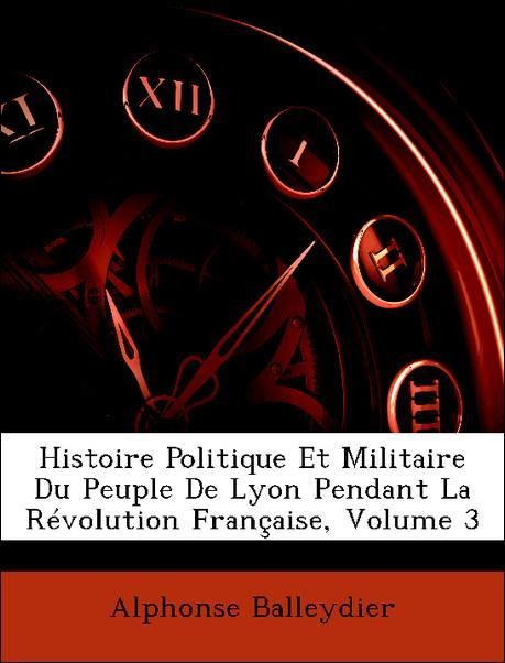 Histoire Politique Et Militaire Du Peuple De Lyon Pendant La Révolution Française, Volume 3 als Taschenbuch von Alphonse Balleydier - Nabu Press