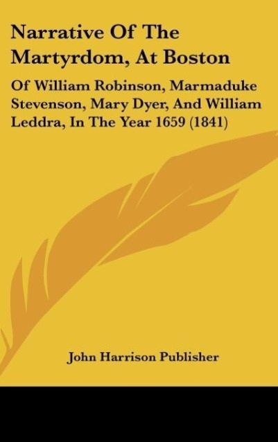 Narrative of the Martyrdom, at Boston: Of William Robinson, Marmaduke Stevenson, Mary Dyer, and William Leddra, in the Year 1659 (1841)