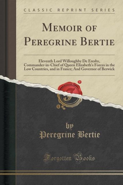 Memoir of Peregrine Bertie: Eleventh Lord Willoughby De Eresby, Commander-in-Chief of Queen Elizabeth&apos;s Forces in the Low