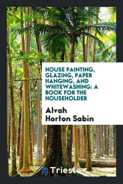 House Painting, Glazing, Paper Hanging, and Whitewashing als Taschenbuch von Alvah Horton Sabin - Trieste Publishing