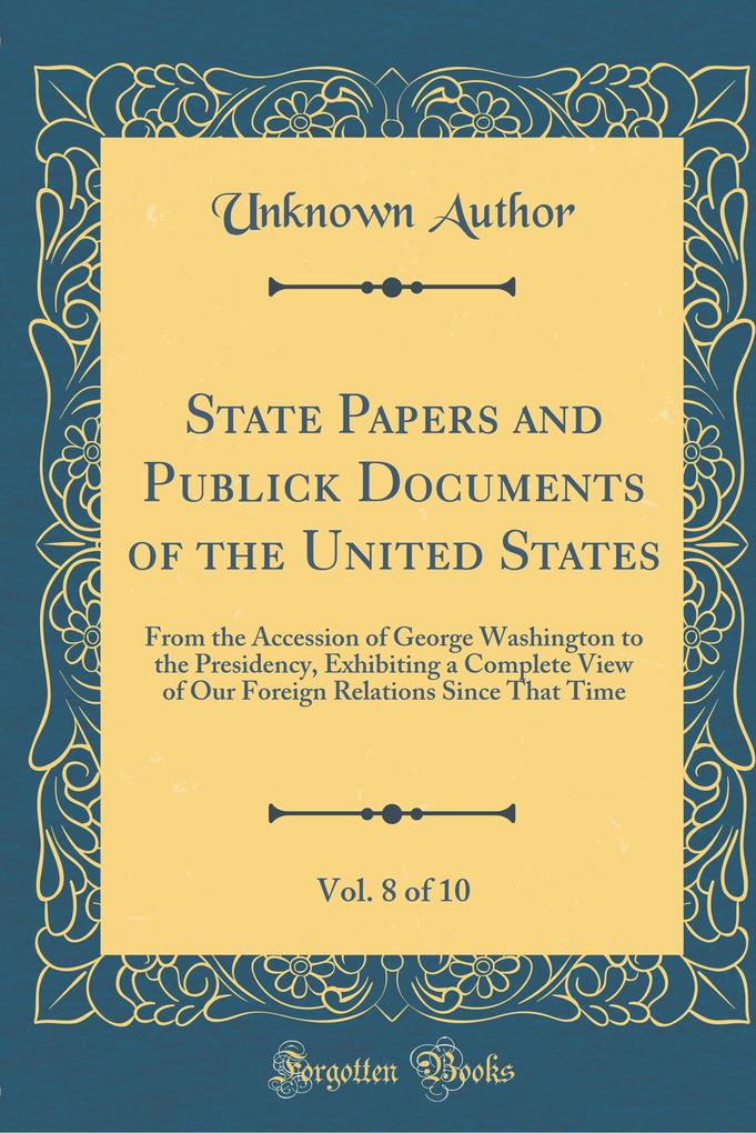 State Papers and Publick Documents of the United States, Vol. 8 of 10: From the Accession of George Washington to the Presidency, Exhibiting a ... Relations Since That Time (Classic Reprint)