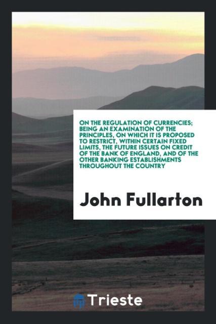 On the Regulation of Currencies; Being an Examination of the Principles, on Which It is Proposed to Restrict, Within Certain Fixed Limits, the Fut... - Trieste Publishing