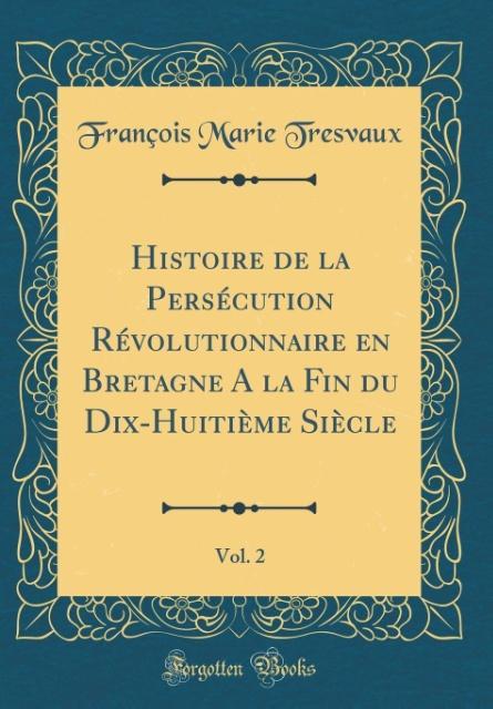 Histoire de la Persécution Révolutionnaire en Bretagne A la Fin du Dix-Huitième Siècle, Vol. 2 (Classic Reprint) als Buch von François Marie Tresvaux - Forgotten Books