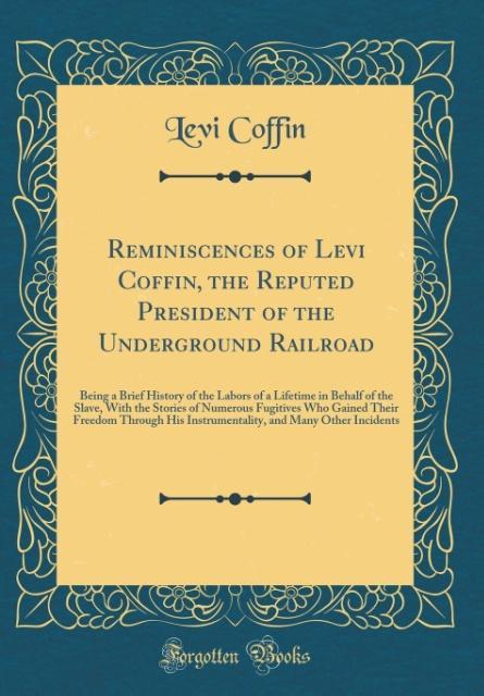 Reminiscences of Levi Coffin, the Reputed President of the Underground Railroad: Being a Brief History of the Labors of a Lifetime in Behalf of the Slave, With the Stories of Numerous Fugitives Who Gained Their Freedom Through His Instrumentality, and Man