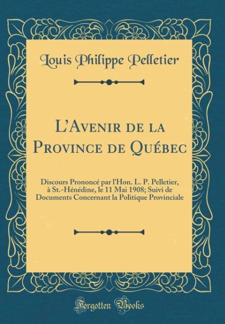 L'Avenir de la Province de Québec: Discours Prononcé par l'Hon. L. P. Pelletier, à St.-Hénédine, le 11 Mai 1908; Suivi de Documents Concernant la Politique Provinciale (Classic Reprint)