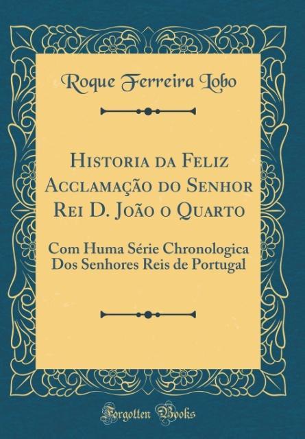 Historia da Feliz Acclamação do Senhor Rei D. João o Quarto: Com Huma Série Chronologica Dos Senhores Reis de Portugal (Classic Reprint)