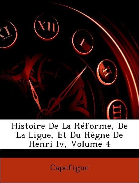 Histoire De La Réforme, De La Ligue, Et Du Règne De Henri Iv, Volume 4 als Taschenbuch von Capefigue - Nabu Press