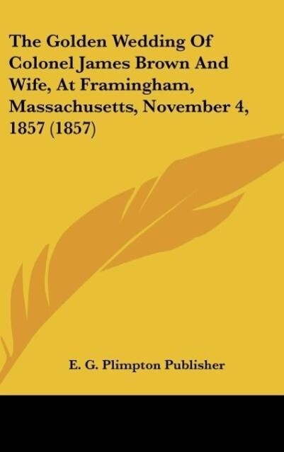 The Golden Wedding Of Colonel James Brown And Wife, At Framingham, Massachusetts, November 4, 1857 (1857) als Buch von E. G. Plimpton Publisher - Kessinger Publishing, LLC