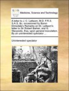 A letter to J. C. Lettsom, M.D. F.R.S. S.A.S. &c. occasioned by Baron Dimsdale´s Remarks on Dr. Lettsom´s letter to Sir Robert Barker, and G. Stac... - Gale ECCO, Print Editions