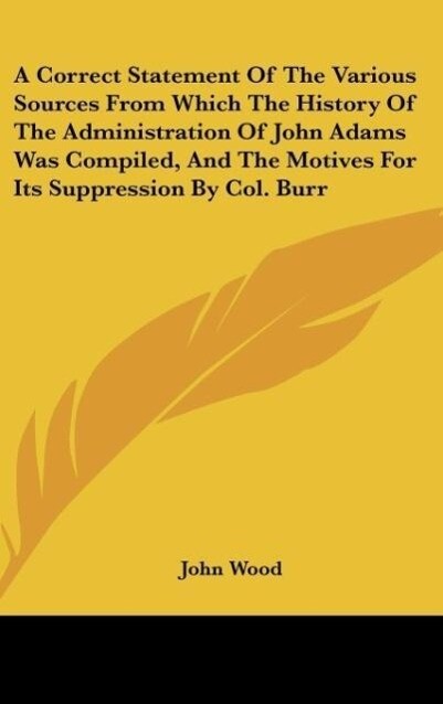 A Correct Statement Of The Various Sources From Which The History Of The Administration Of John Adams Was Compiled, And The Motives For Its Suppre... - Kessinger Publishing, LLC