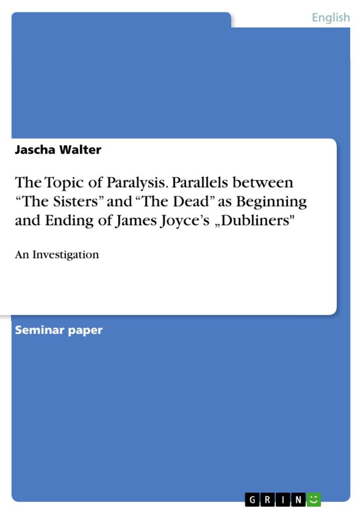An Investigation of Parallels between The Sisters and The Dead as Beginning and Ending of James Joyce's Short Story Collection Dubliners Considering the Topic of Paralysis in particular - Jascha Walter