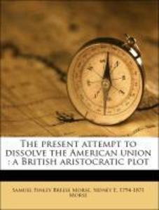 The present attempt to dissolve the American union : a British aristocratic plot als Taschenbuch von Samuel Finley Breese Morse, Sidney E. 1794-18... - Nabu Press
