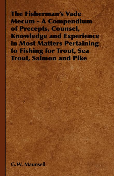 The Fisherman's Vade Mecum - A Compendium of Precepts Counsel Knowledge and Experience in Most Matters Pertaining to Fishing for Trout Sea Trout Salmon and Pike - G. W. Maunsell