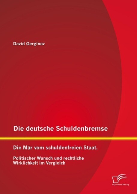 Die deutsche Schuldenbremse: Die Mär vom schuldenfreien Staat. Politischer Wunsch und rechtliche Wirklichkeit im Vergleich - David Gerginov