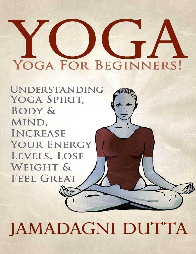 Yoga: Yoga for Beginners: Understanding Yoga Spirit Body & Mind Increase Your Energy Levels Lose Weight & Feel Great - Jamadagni Dutta