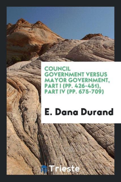 Council Government Versus Mayor Government, Part I (pp. 426-451), Part IV (pp. 675-709) als Taschenbuch von E. Dana Durand - Trieste Publishing