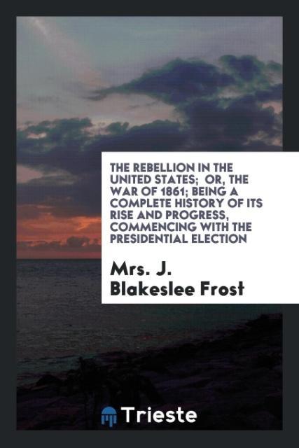 The rebellion in the United States; or, The war of 1861; being a Complete History of its Rise and Progress, commencing with the presidential elect... - Trieste Publishing