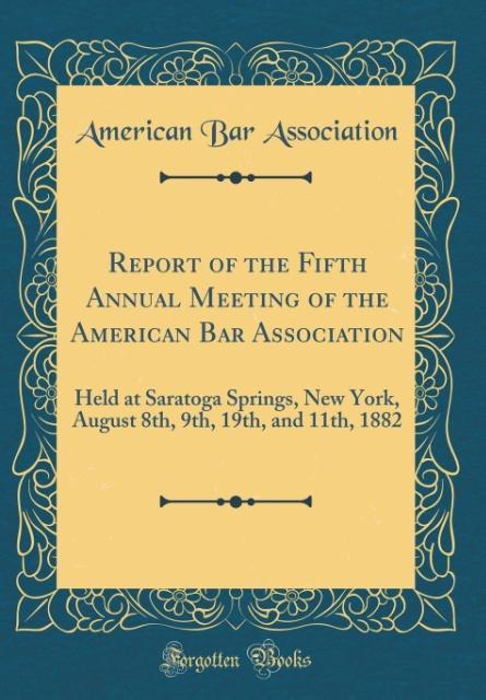 Report of the Fifth Annual Meeting of the American Bar Association: Held at Saratoga Springs, New York, August 8th, 9th, 19th, and 11th, 1882 (Classic Reprint)