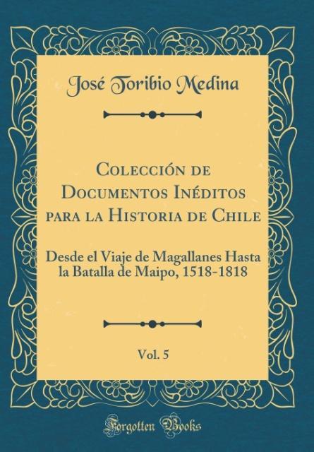 Colección de Documentos Inéditos para la Historia de Chile, Vol. 5: Desde el Viaje de Magallanes Hasta la Batalla de