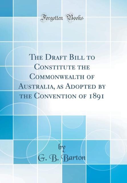 The Draft Bill to Constitute the Commonwealth of Australia, as Adopted by the Convention of 1891 (Classic Reprint) als Buch von G. B. Barton - Forgotten Books