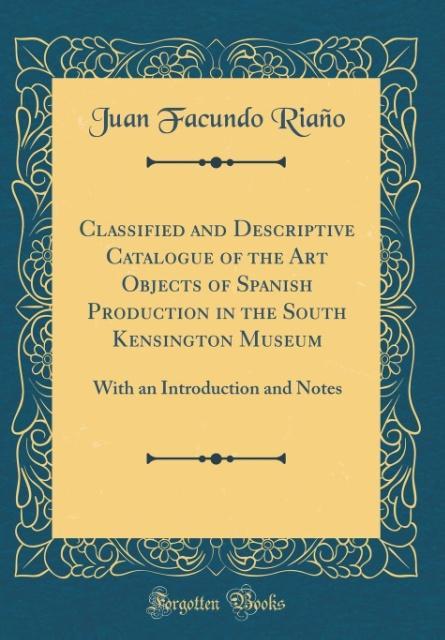 Classified and Descriptive Catalogue of the Art Objects of Spanish Production in the South Kensington Museum als Buch von Juan Facundo Riaño - Forgotten Books