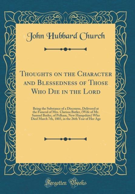 Thoughts on the Character and Blessedness of Those Who Die in the Lord: Being the Substance of a Discourse, Delivered at the Funeral of Mrs. Clarissa Butler, (Wife of Mr. Samuel Butler, of Pelham, New Hampshire) Who Died March 7th, 1803, in the 26th Year