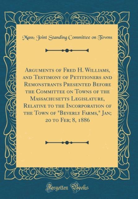 Arguments of Fred H. Williams, and Testimony of Petitioners and Remonstrants Presented Before the Committee on Towns of the Massachusetts Legislat... - Forgotten Books