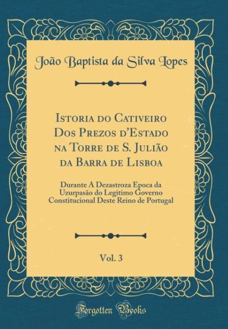 Istoria do Cativeiro Dos Prezos d´Estado na Torre de S. Julião da Barra de Lisboa, Vol. 3 als Buch von João Baptista da Silva Lopes - Forgotten Books