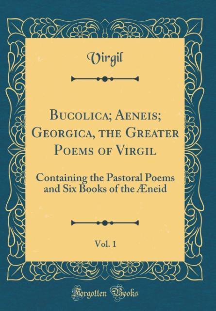 Bucolica; Aeneis; Georgica, the Greater Poems of Virgil, Vol. 1: Containing the Pastoral Poems and Six Books of the Æneid (Classic Reprint)