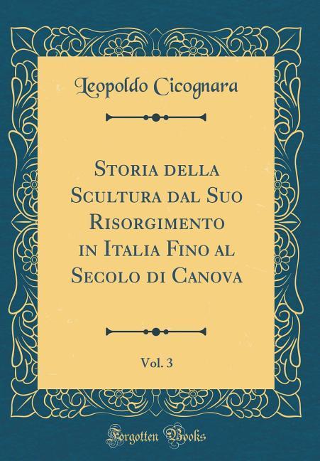 Storia della Scultura dal Suo Risorgimento in Italia Fino al Secolo di Canova, Vol. 3 (Classic Reprint) als Buch von Leopoldo Cicognara - Forgotten Books