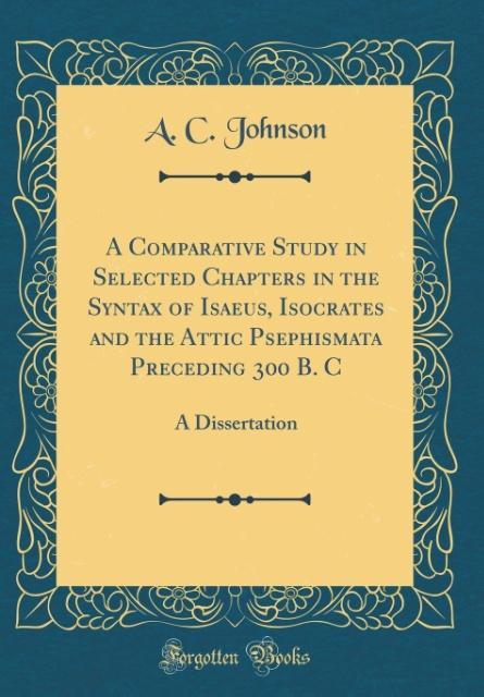 A Comparative Study in Selected Chapters in the Syntax of Isaeus, Isocrates and the Attic Psephismata Preceding 300 B. C: A Disser