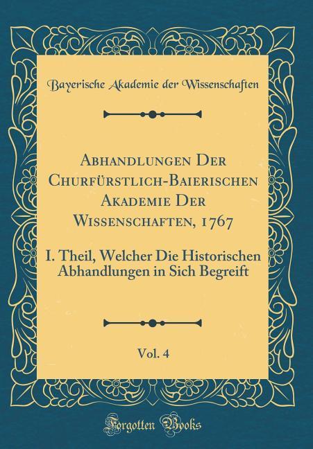 Abhandlungen Der Churfürstlich-Baierischen Akademie Der Wissenschaften, 1767, Vol. 4: I. Theil, Welcher Die Historischen Abhandlungen in Sich Begreift (Classic Reprint)