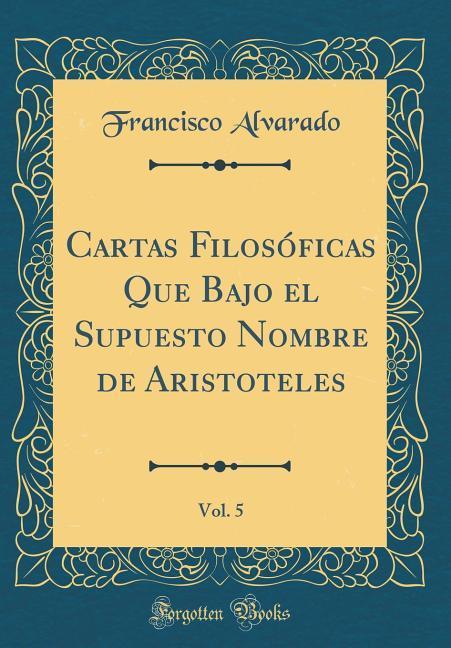 Cartas Filosóficas Que Bajo el Supuesto Nombre de Aristoteles, Vol. 5 (Classic Reprint) als Buch von Francisco Alvarado - Forgotten Books
