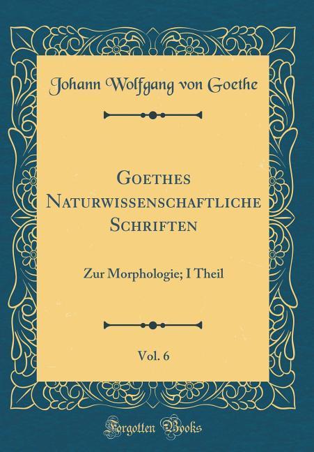 Goethes Naturwissenschaftliche Schriften, Vol. 6: Zur Morphologie; I Theil (Classic Reprint)