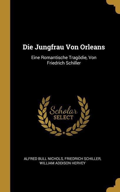 Die Jungfrau Von Orleans: Eine Romantische Tragödie Von Friedrich Schiller - Alfred Bull Nichols/ Friedrich Schiller/ William Addison Hervey