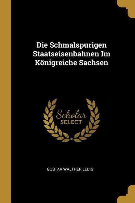Die Schmalspurigen Staatseisenbahnen Im Königreiche Sachsen - Gustav Walther Ledig