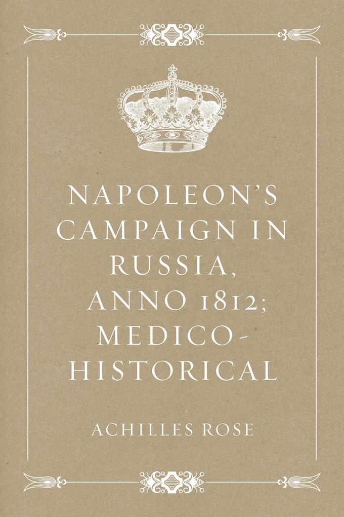 Napoleon's Campaign in Russia Anno 1812; Medico-Historical - Achilles Rose