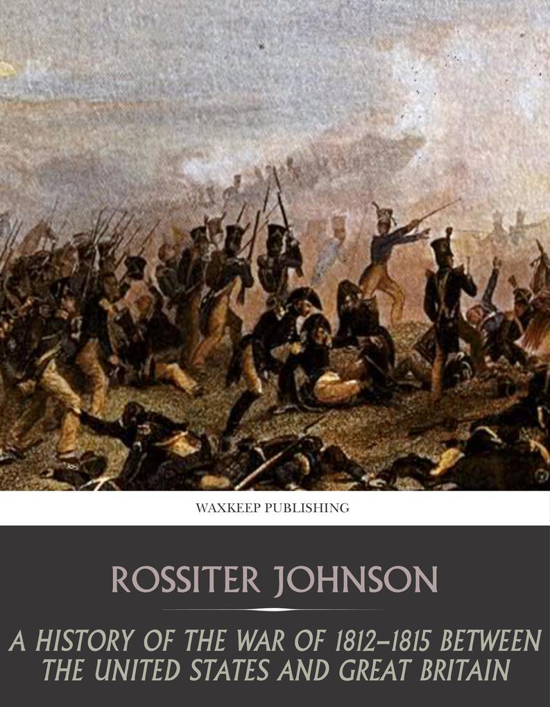 A History of the War of 1812-15 between the United State and Great Britain - Rossiter Johnson