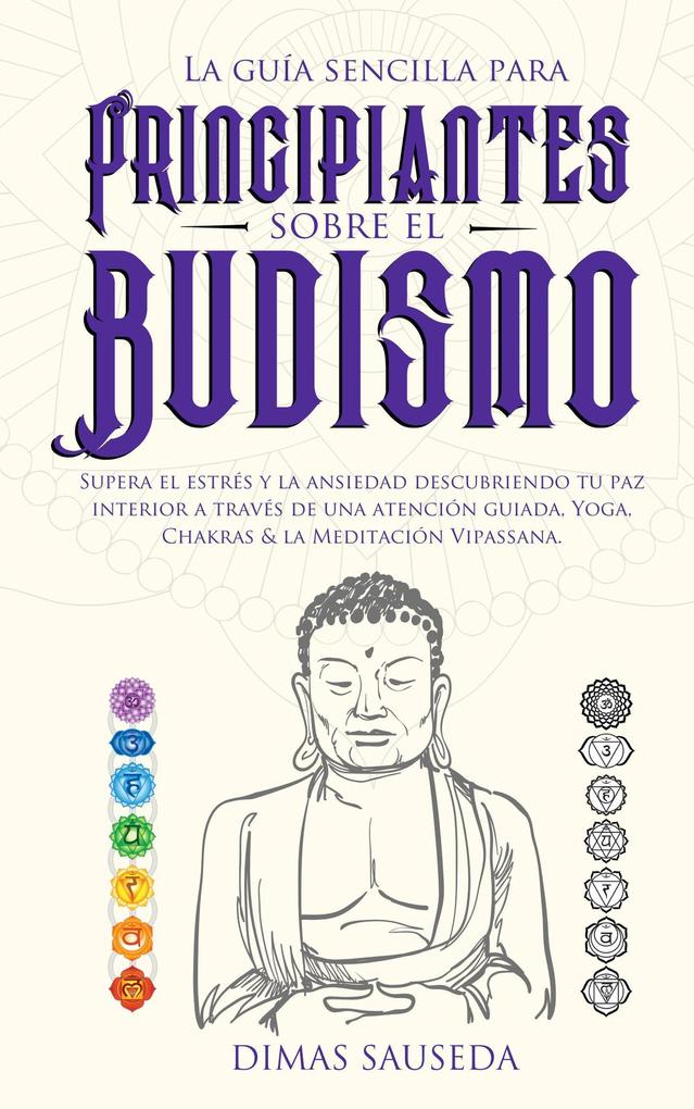 La guía sencilla para principiantes sobre el budismo: Supera el estrés y la ansiedad descubriendo tu paz interior a través de una atención guiada Yoga Chakras & la Meditación Vipassana
