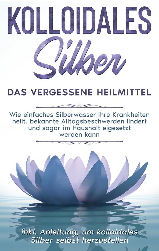 Kolloidales Silber - das vergessene Heilmittel: Wie einfaches Silberwasser Ihre Krankheiten heilt bekannte Alltagsbeschwerden lindert und sogar im Haushalt eigesetzt werden kann - inkl. Anleitung um kolloidales Silber selbst herzustellen