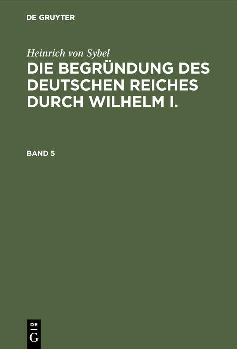 Heinrich von Sybel: Die Begründung des Deutschen Reiches durch Wilhelm I.. Band 5 - Heinrich Von Sybel