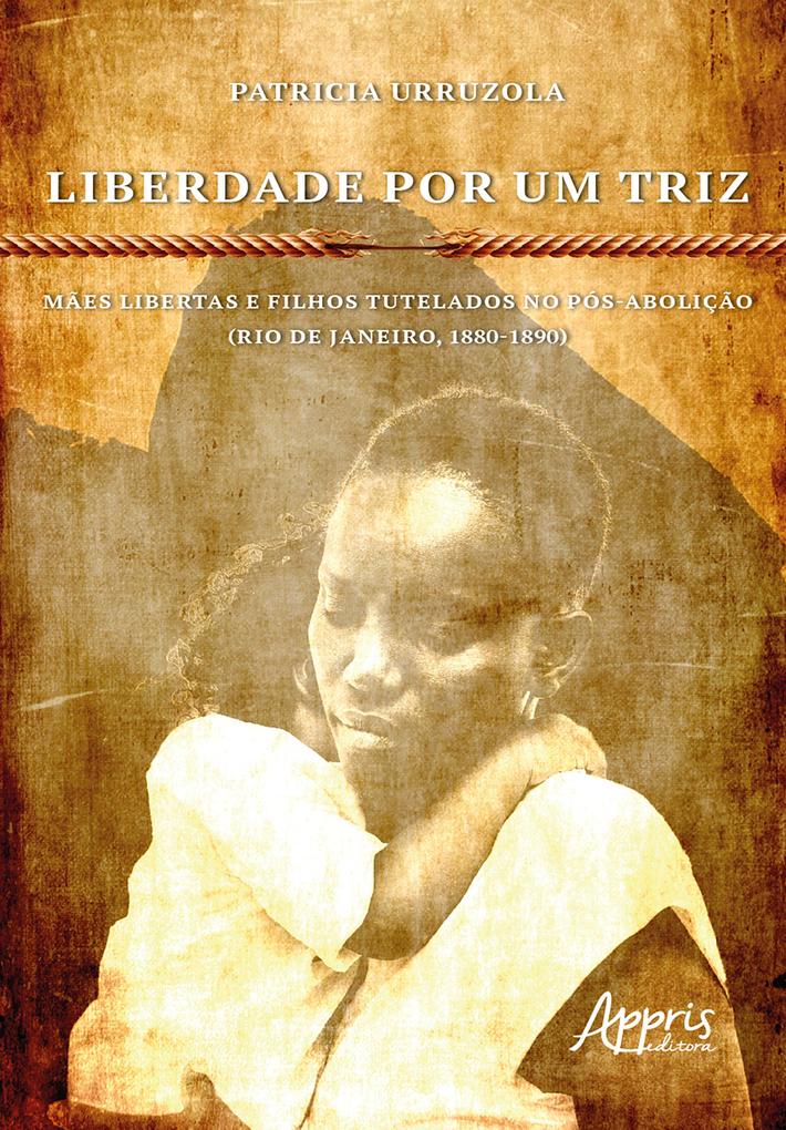 Liberdade Por Um Triz: Mães Libertas e Filhos Tutelados no Pós-Abolição. (Rio de Janeiro 1880-1890) - Patricia Urruzola