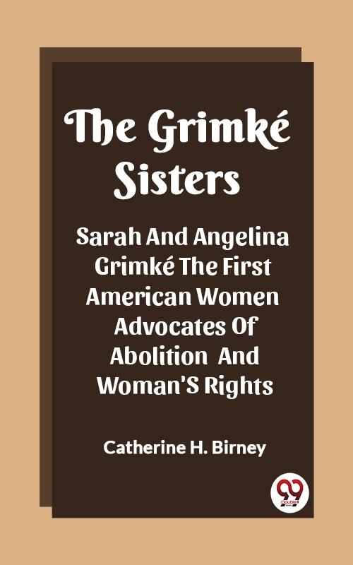 Grimke Sisters Sarah And Angelina Grimke The First American Women Advocates Of Abolition And Woman'S Rights - Catherine H. Birney